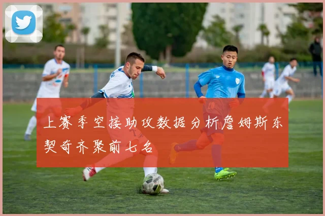 上赛季空接助攻数据分析詹姆斯东契奇齐聚前七名