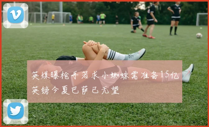 英媒曝枪手若求小蜘蛛需准备15亿英镑今夏巴萨已无望