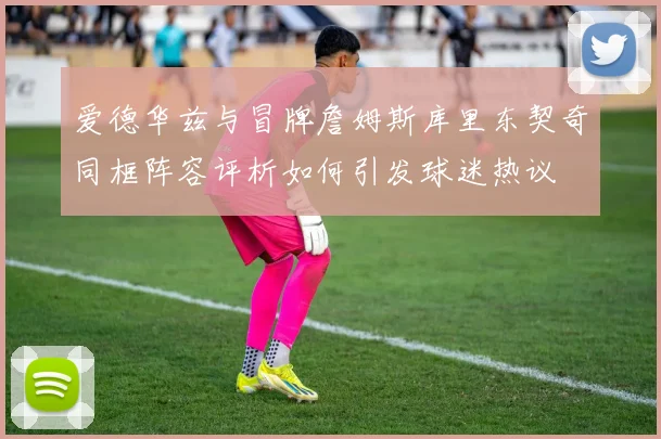 爱德华兹与冒牌詹姆斯库里东契奇同框阵容评析如何引发球迷热议