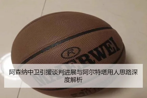 阿森纳中卫引援谈判进展与阿尔特塔用人思路深度解析