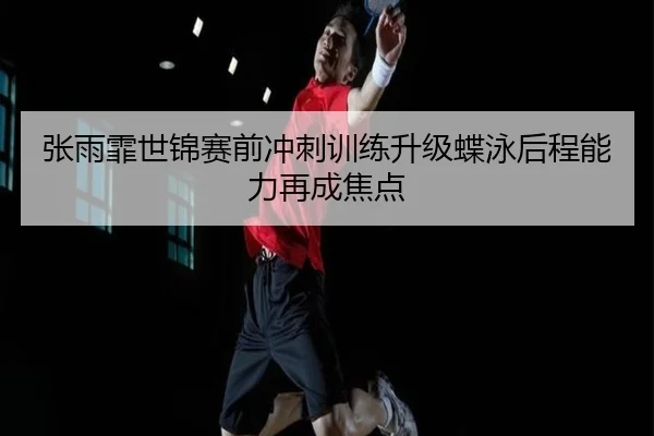 张雨霏世锦赛前冲刺训练升级蝶泳后程能力再成焦点